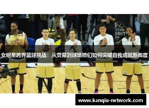 女明星跨界篮球挑战：从荧幕到球场她们如何突破自我成就新高度
