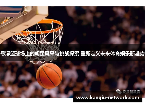 悬浮篮球场上的明星风采与挑战探索 重新定义未来体育娱乐新趋势