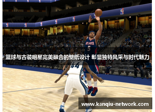 篮球与古装明星完美融合的壁纸设计 彰显独特风采与时代魅力