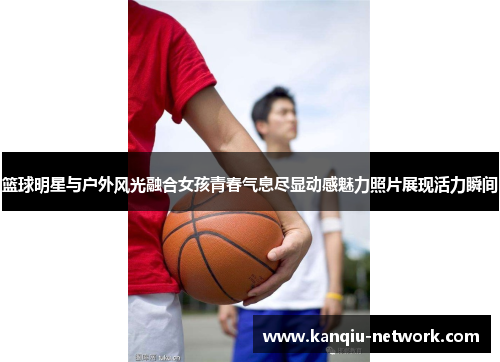 篮球明星与户外风光融合女孩青春气息尽显动感魅力照片展现活力瞬间