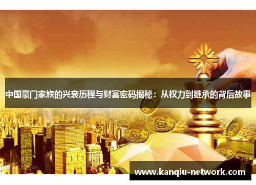 中国豪门家族的兴衰历程与财富密码揭秘：从权力到继承的背后故事